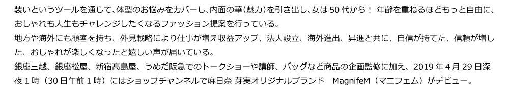 装いというツールを通じて、体型のお悩みをカバーし、内面の華（魅力）を引き出し、女は50代から！ 年齢を重ねるほどもっと自由に、 おしゃれも人生もチャレンジしたくなるファッション提案を行っている。
地方や海外にも顧客を持ち、外見戦略により仕事が増え収益アップ、法人設立、海外進出、昇進と共に、自信が持てた、信頼が増した、おしゃれが楽しくなったと嬉しい声が届いている。
銀座三越、銀座松屋、新宿髙島屋、うめだ阪急でのトークショーや講師、バッグなど商品の企画監修に加え、2019年４月29日深夜1時（30日午前1時）にはショップチャンネルで麻日奈 芽実オリジナルブランド　MagnifeM（マニフェム）がデビュー。