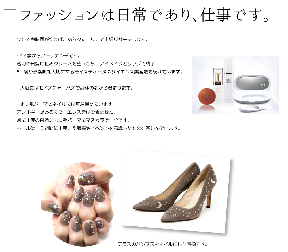 少しでも時間が空けば、あらゆるエリアで市場リサーチします。

・47歳からノーファンデです。
透明の日焼け止めクリームを塗ったら、アイメイクとリップで終了。
51歳から素肌を大切にするモイスティーヌのサイエンス美容法を続けています。

・入浴にはモイスチャーバスで身体の芯から温まります。

・まつ毛パーマとネイルには毎月通っています
アレルギーがあるので、エクステはできません。
月に１度の自然なまつ毛パーマにマスカラで十分です。
ネイルは、３週間に１度、季節感やイベントを意識したものを楽しんでいます。