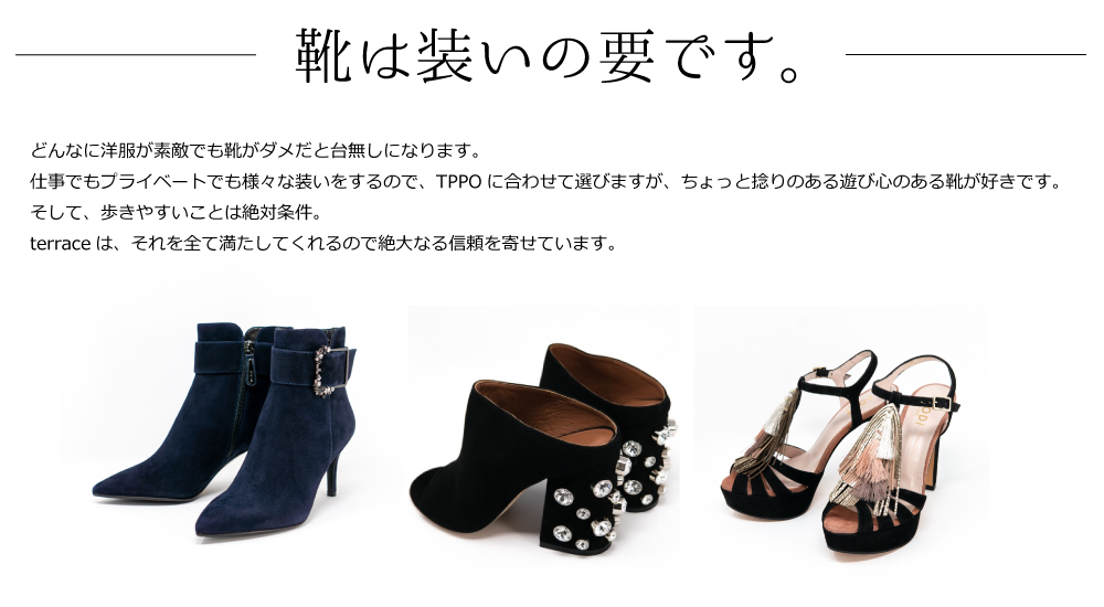 どんなに洋服が素敵でも靴がダメだと台無しになります。
仕事でもプライベートでも様々な装いをするので、TPPOに合わせて選びますが、ちょっと捻りのある遊び心のある靴が好きです。
そして、歩きやすいことは絶対条件。
terraceは、それを全て満たしてくれるので絶大なる信頼を寄せています。