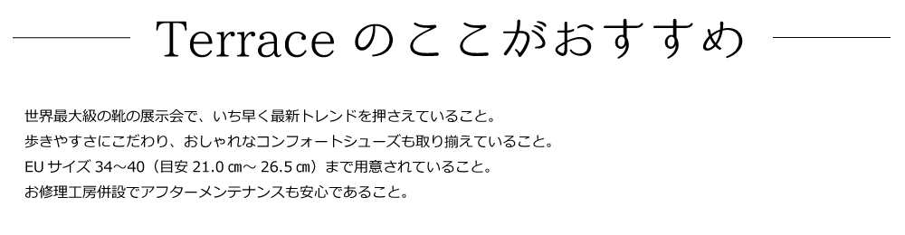世界最大級の靴の展示会で、いち早く最新トレンドを押さえていること。
歩きやすさにこだわり、おしゃれなコンフォートシューズも取り揃えていること。
EUサイズ34〜40（目安21.0㎝～26.5㎝）まで用意されていること。  
お修理工房併設でアフターメンテナンスも安心であること。